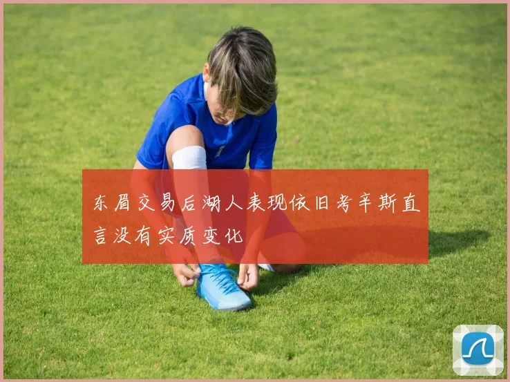 东眉交易后湖人表现依旧考辛斯直言没有实质变化