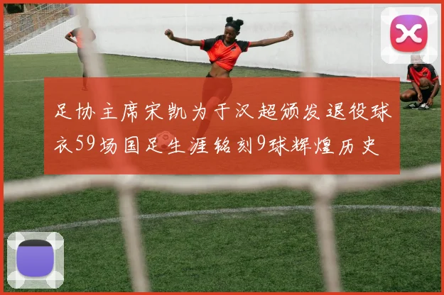 足协主席宋凯为于汉超颁发退役球衣59场国足生涯铭刻9球辉煌历史