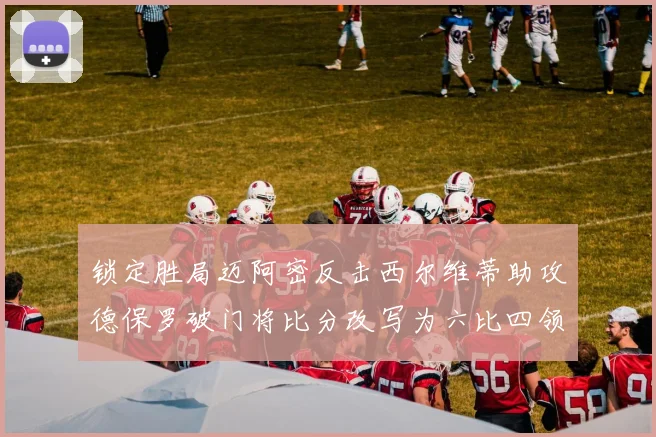 锁定胜局迈阿密反击西尔维蒂助攻德保罗破门将比分改写为六比四领先费城
