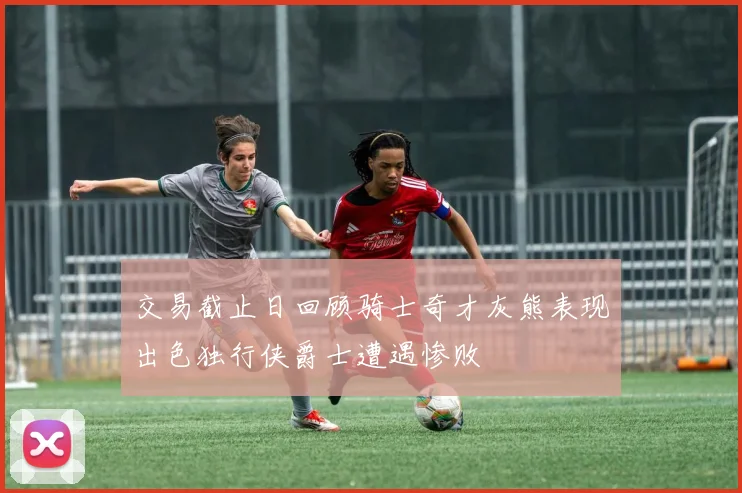 交易截止日回顾骑士奇才灰熊表现出色独行侠爵士遭遇惨败