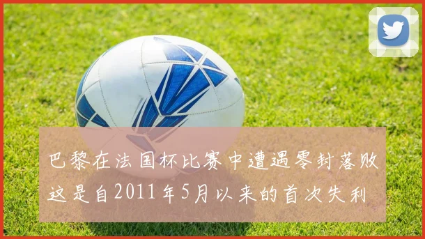 巴黎在法国杯比赛中遭遇零封落败这是自2011年5月以来的首次失利