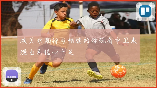 埃贝尔期待与帕续约称现有中卫表现出色信心十足