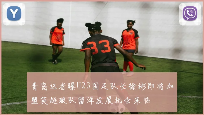 青岛记者曝U23国足队长徐彬即将加盟英超狼队留洋发展机会来临