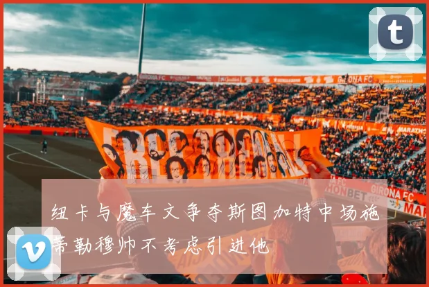 纽卡与魔车文争夺斯图加特中场施蒂勒穆帅不考虑引进他