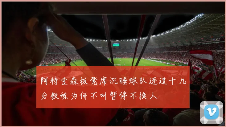阿特金森板凳席沉睡球队连追十几分教练为何不叫暂停不换人