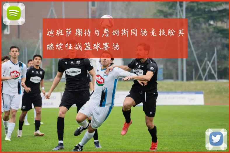 迪班萨期待与詹姆斯同场竞技盼其继续征战篮球赛场