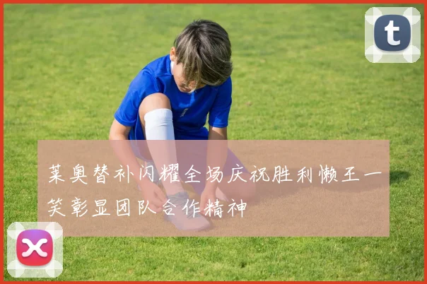 莱奥替补闪耀全场庆祝胜利懒王一笑彰显团队合作精神