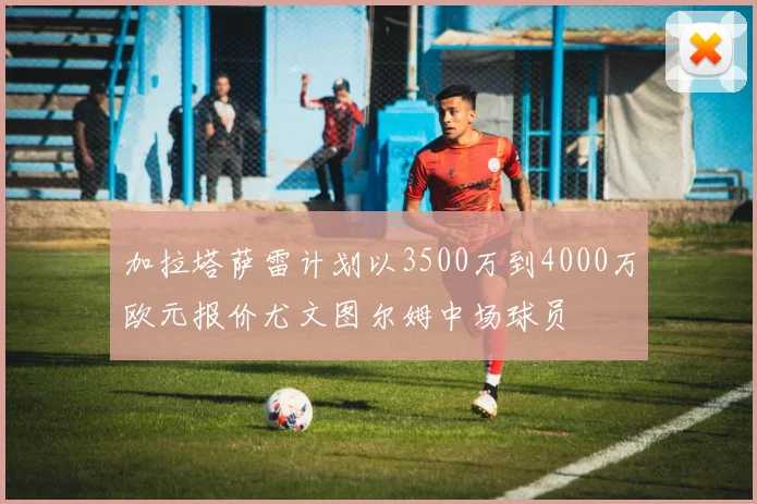 加拉塔萨雷计划以3500万到4000万欧元报价尤文图尔姆中场球员