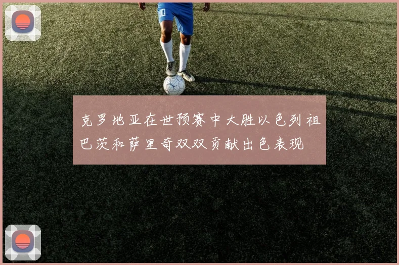 克罗地亚在世预赛中大胜以色列祖巴茨和萨里奇双双贡献出色表现