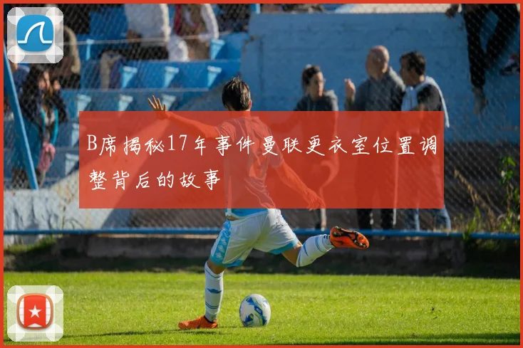 B席揭秘17年事件曼联更衣室位置调整背后的故事