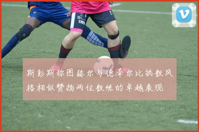 斯彭斯称图赫尔与德泽尔比执教风格相似赞扬两位教练的卓越表现