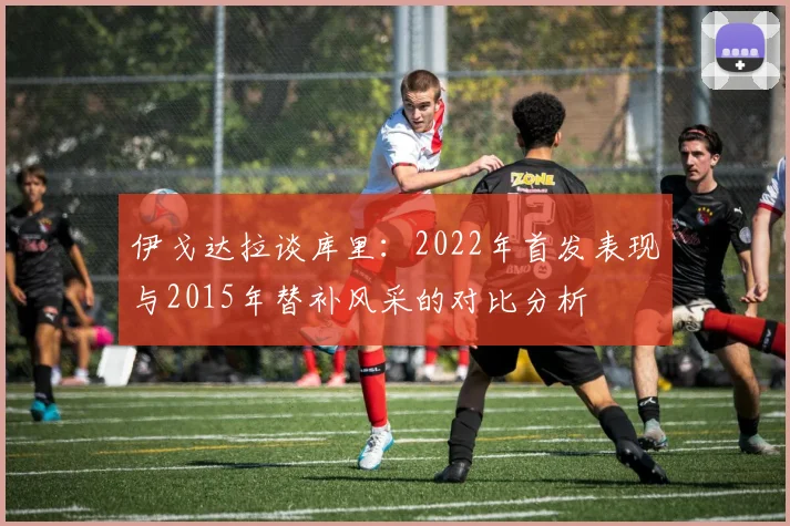 伊戈达拉谈库里：2022年首发表现与2015年替补风采的对比分析