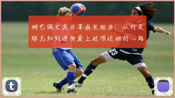 姆巴佩女友分享成长经历：从对足球无知到逐渐爱上这项运动的心路历程
