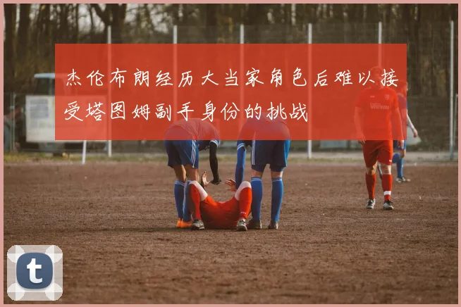 杰伦布朗经历大当家角色后难以接受塔图姆副手身份的挑战