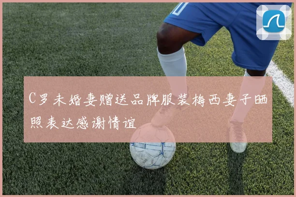C罗未婚妻赠送品牌服装梅西妻子晒照表达感谢情谊