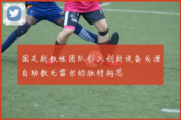 国足新教练团队引入创新设备或源自助教毛雷尔的独特构思