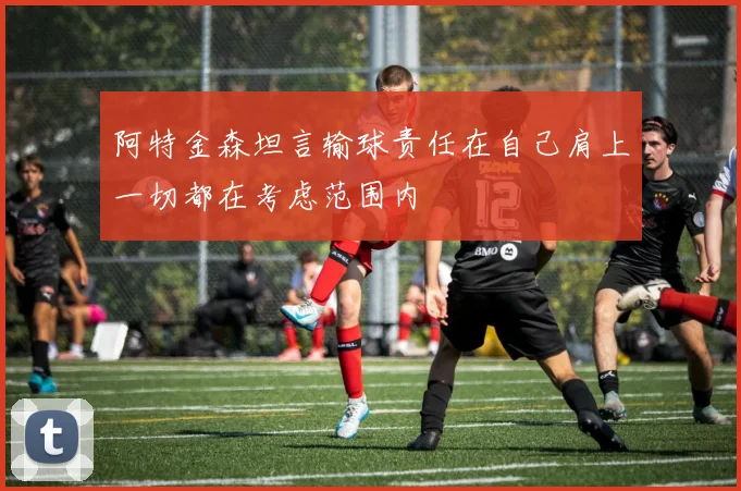 阿特金森坦言输球责任在自己肩上一切都在考虑范围内