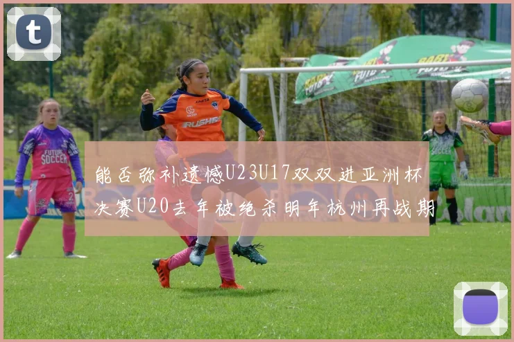能否弥补遗憾U23U17双双进亚洲杯决赛U20去年被绝杀明年杭州再战期待辉煌
