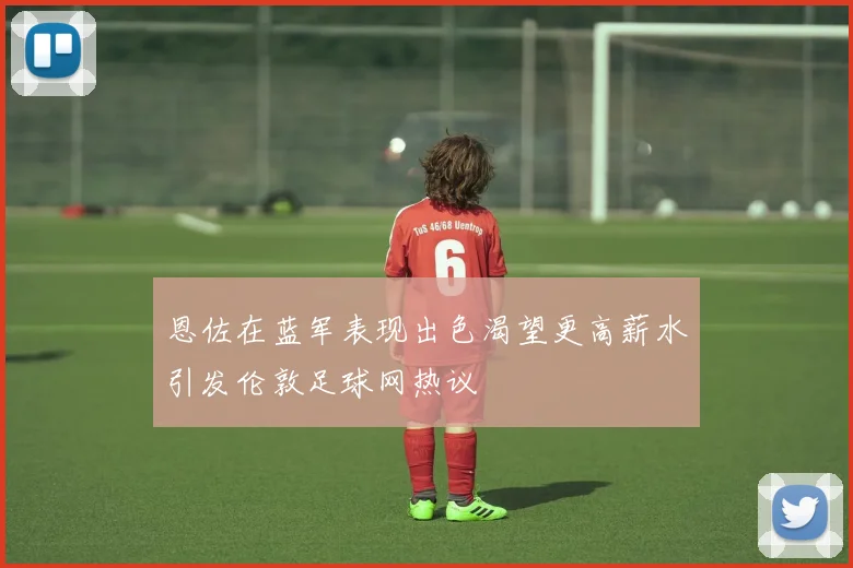 恩佐在蓝军表现出色渴望更高薪水引发伦敦足球网热议
