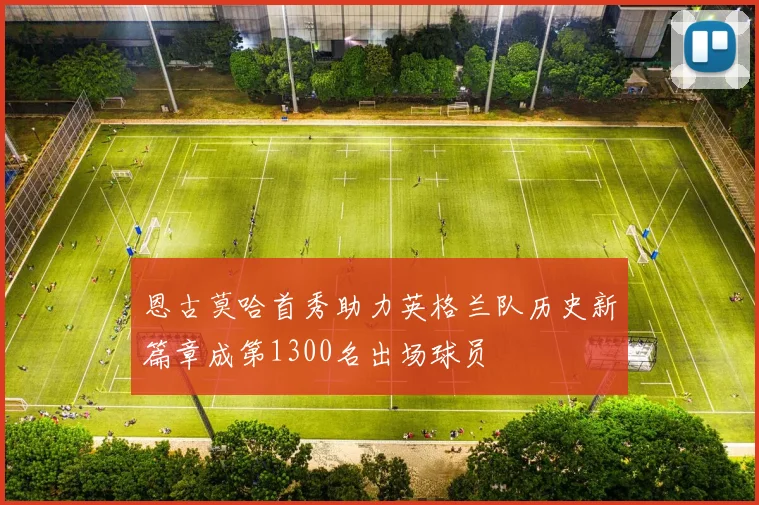 恩古莫哈首秀助力英格兰队历史新篇章成第1300名出场球员