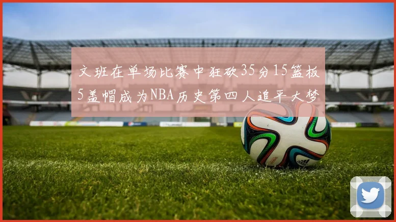 文班在单场比赛中狂砍35分15篮板5盖帽成为NBA历史第四人追平大梦鲨鱼天勾