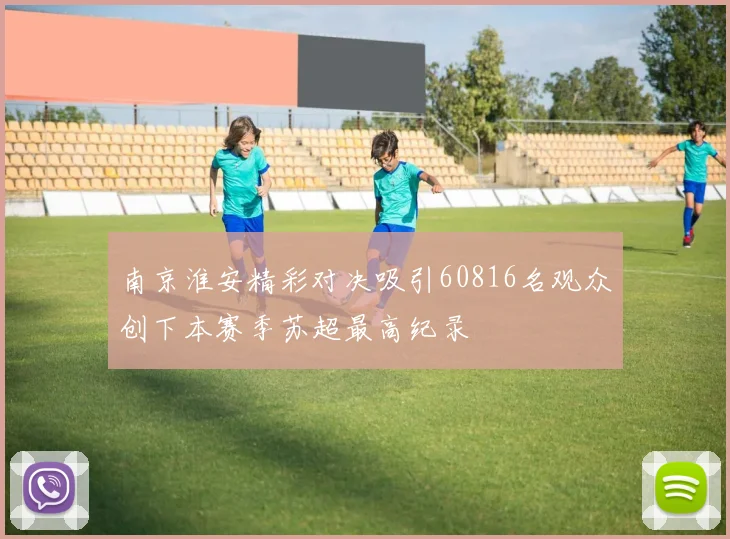 南京淮安精彩对决吸引60816名观众创下本赛季苏超最高纪录